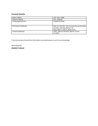 Personal Details:
Date of Birth 16th,
Dec 1988
Father’s Name S.K. Paliwal
Languages Known English & Hindi
Permanent Address Flat 16, Plot NO -28 Cosmos Group Housing
Society, Dwarka Sector 10.
New Delhi 110075, Delhi (UT).
Present Address F401, Manas Dreams, Baner, Pune -
411007
I hereby declare that all the information provided above is up to my knowledge.
Best Regards,
Shobhit Paliwal
 