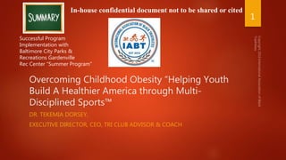 Overcoming Childhood Obesity “Helping Youth
Build A Healthier America through Multi-
Disciplined Sports™
DR. TEKEMIA DORSEY,
EXECUTIVE DIRECTOR, CEO, TRI CLUB ADVISOR & COACH
Successful Program
Implementation with
Baltimore City Parks &
Recreations Gardenville
Rec Center “Summer Program”
In-house confidential document not to be shared or cited
1
 