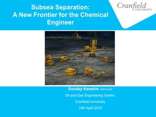 Subsea Separation:
A New Frontier for the Chemical
Engineer
Sunday Kanshio AMIChemE
Oil and Gas Engineering Centre,
Cranfield University
15th April 2015
 