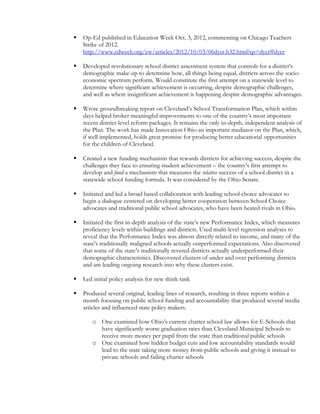  Op-Ed published in Education Week Oct. 3, 2012, commenting on Chicago Teachers
Strike of 2012.
http://www.edweek.org/ew/articles/2012/10/03/06dyer.h32.html?qs=dyer#dyer
 Developed revolutionary school district assessment system that controls for a district’s
demographic make-up to determine how, all things being equal, districts across the socio-
economic spectrum perform. Would constitute the first attempt on a statewide level to
determine where significant achievement is occurring, despite demographic challenges,
and well as where insignificant achievement is happening despite demographic advantages.
 Wrote groundbreaking report on Cleveland’s School Transformation Plan, which within
days helped broker meaningful improvements to one of the country’s most important
recent district-level reform packages. It remains the only in-depth, independent analysis of
the Plan. The work has made Innovation Ohio an important mediator on the Plan, which,
if well implemented, holds great promise for producing better educational opportunities
for the children of Cleveland.
 Created a new funding mechanism that rewards districts for achieving success, despite the
challenges they face to ensuring student achievement – the country’s first attempt to
develop and fund a mechanism that measures the relative success of a school district in a
statewide school funding formula. It was considered by the Ohio Senate.
 Initiated and led a broad based collaboration with leading school choice advocates to
begin a dialogue centered on developing better cooperation between School Choice
advocates and traditional public school advocates, who have been heated rivals in Ohio.
 Initiated the first in-depth analysis of the state’s new Performance Index, which measures
proficiency levels within buildings and districts. Used multi-level regression analyses to
reveal that the Performance Index was almost directly related to income, and many of the
state’s traditionally maligned schools actually outperformed expectations. Also discovered
that some of the state’s traditionally revered districts actually underperformed their
demographic characteristics. Discovered clusters of under and over performing districts
and am leading ongoing research into why these clusters exist.
 Led initial policy analysis for new think tank
 Produced several original, leading lines of research, resulting in three reports within a
month focusing on public school funding and accountability that produced several media
articles and influenced state policy makers.
o One examined how Ohio’s current charter school law allows for E-Schools that
have significantly worse graduation rates than Cleveland Municipal Schools to
receive more money per pupil from the state than traditional public schools
o One examined how hidden budget cuts and low accountability standards would
lead to the state taking more money from public schools and giving it instead to
private schools and failing charter schools
 