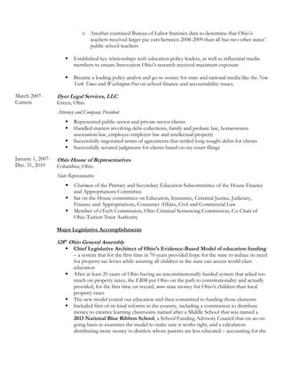 March 2007-
Current
January 1, 2007-
Dec. 31, 2010
o Another examined Bureau of Labor Statistics data to determine that Ohio’s
teachers received larger pay cuts between 2008-2009 than all but two other states’
public school teachers
 Established key relationships with education policy leaders, as well as influential media
members to ensure Innovation Ohio’s research received maximum exposure
 Became a leading policy analyst and go-to source for state and national media like the New
York Times and Washington Post on school finance and accountability issues.
Dyer Legal Services, LLC
Green, Ohio
Attorney and Company President
 Represented public-sector and private-sector clients
 Handled matters involving debt collections, family and probate law, homeowners
association law, employee-employer law and intellectual property
 Successfully negotiated terms of agreements that settled long-sought debts for clients
 Successfully secured judgments for clients based on my court filings
Ohio House of Representatives
Columbus, Ohio
State Representative
 Chairman of the Primary and Secondary Education Subcommittee of the House Finance
and Appropriations Committee
 Sat on the House committees on Education, Insurance, Criminal Justice, Judiciary,
Finance and Appropriations, Consumer Affairs, Civil and Commercial Law
 Member of eTech Commission, Ohio Criminal Sentencing Commission, Co-Chair of
Ohio Tuition Trust Authority
Major Legislative Accomplishments
128th
Ohio General Assembly
 Chief Legislative Architect of Ohio’s Evidence-Based Model of education funding
– a system that for the first time in 70 years provided hope for the state to reduce its need
for property tax levies while assuring all children in the state can access world-class
education
 After at least 20 years of Ohio having an unconstitutionally funded system that relied too
much on property taxes, the EBM put Ohio on the path to constitutionality and actually
provided, for the first time on record, more state money for Ohio’s children than local
property taxes
 The new model costed out education and then committed to funding those elements
 Included first-of-its kind reforms in the country, including a commission to distribute
money to creative learning classrooms named after a Middle School that was named a
2013 National Blue Ribbon School, a School Funding Advisory Council that on an on-
going basis re-examines the model to make sure it works right, and a calculation
distributing more money to districts whose parents are less educated – accounting for the
 
