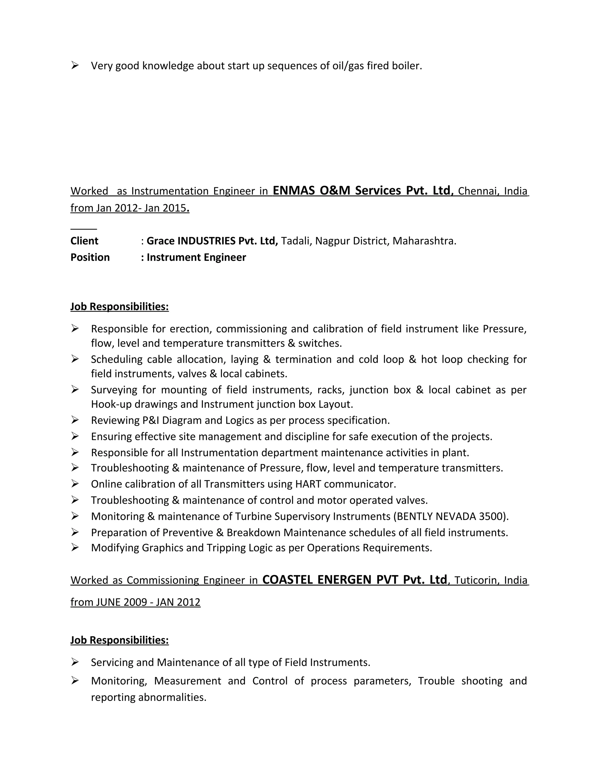  Very good knowledge about start up sequences of oil/gas fired boiler.
Worked as Instrumentation Engineer in ENMAS O&M Services Pvt. Ltd, Chennai, India
from Jan 2012- Jan 2015.
Client : Grace INDUSTRIES Pvt. Ltd, Tadali, Nagpur District, Maharashtra.
Position : Instrument Engineer
Job Responsibilities:
 Responsible for erection, commissioning and calibration of field instrument like Pressure,
flow, level and temperature transmitters & switches.
 Scheduling cable allocation, laying & termination and cold loop & hot loop checking for
field instruments, valves & local cabinets.
 Surveying for mounting of field instruments, racks, junction box & local cabinet as per
Hook-up drawings and Instrument junction box Layout.
 Reviewing P&I Diagram and Logics as per process specification.
 Ensuring effective site management and discipline for safe execution of the projects.
 Responsible for all Instrumentation department maintenance activities in plant.
 Troubleshooting & maintenance of Pressure, flow, level and temperature transmitters.
 Online calibration of all Transmitters using HART communicator.
 Troubleshooting & maintenance of control and motor operated valves.
 Monitoring & maintenance of Turbine Supervisory Instruments (BENTLY NEVADA 3500).
 Preparation of Preventive & Breakdown Maintenance schedules of all field instruments.
 Modifying Graphics and Tripping Logic as per Operations Requirements.
Worked as Commissioning Engineer in COASTEL ENERGEN PVT Pvt. Ltd, Tuticorin, India
from JUNE 2009 - JAN 2012
Job Responsibilities:
 Servicing and Maintenance of all type of Field Instruments.
 Monitoring, Measurement and Control of process parameters, Trouble shooting and
reporting abnormalities.
 