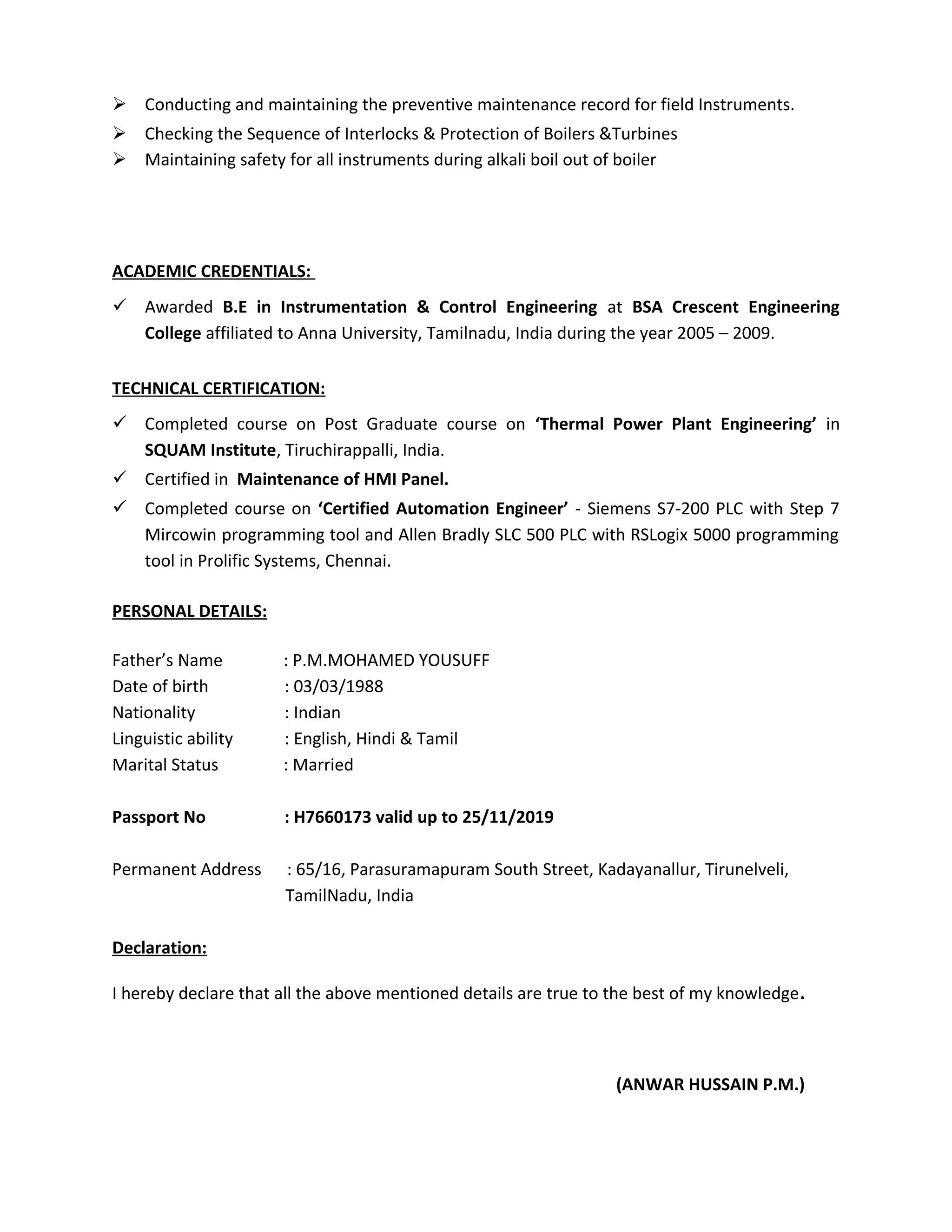  Conducting and maintaining the preventive maintenance record for field Instruments.
 Checking the Sequence of Interlocks & Protection of Boilers &Turbines
 Maintaining safety for all instruments during alkali boil out of boiler
ACADEMIC CREDENTIALS:
 Awarded B.E in Instrumentation & Control Engineering at BSA Crescent Engineering
College affiliated to Anna University, Tamilnadu, India during the year 2005 – 2009.
TECHNICAL CERTIFICATION:
 Completed course on Post Graduate course on ‘Thermal Power Plant Engineering’ in
SQUAM Institute, Tiruchirappalli, India.
 Certified in Maintenance of HMI Panel.
 Completed course on ‘Certified Automation Engineer’ - Siemens S7-200 PLC with Step 7
Mircowin programming tool and Allen Bradly SLC 500 PLC with RSLogix 5000 programming
tool in Prolific Systems, Chennai.
PERSONAL DETAILS:
Father’s Name : P.M.MOHAMED YOUSUFF
Date of birth : 03/03/1988
Nationality : Indian
Linguistic ability : English, Hindi & Tamil
Marital Status : Married
Passport No : H7660173 valid up to 25/11/2019
Permanent Address : 65/16, Parasuramapuram South Street, Kadayanallur, Tirunelveli,
TamilNadu, India
Declaration:
I hereby declare that all the above mentioned details are true to the best of my knowledge.
(ANWAR HUSSAIN P.M.)
 