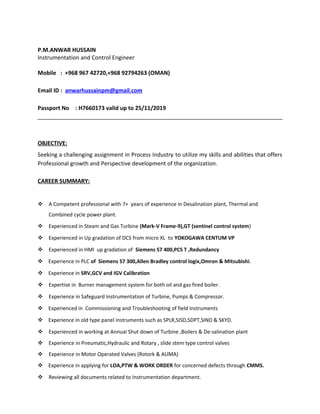 P.M.ANWAR HUSSAIN
Instrumentation and Control Engineer
Mobile : +968 967 42720,+968 92794263 (OMAN)
Email ID : anwarhussainpm@gmail.com
Passport No : H7660173 valid up to 25/11/2019
OBJECTIVE:
Seeking a challenging assignment in Process Industry to utilize my skills and abilities that offers
Professional growth and Perspective development of the organization.
CAREER SUMMARY:
 A Competent professional with 7+ years of experience in Desalination plant, Thermal and
Combined cycle power plant.
 Experienced in Steam and Gas Turbine (Mark-V Frame-9),GT (sentinel control system)
 Experienced in Up gradation of DCS from micro XL to YOKOGAWA CENTUM VP
 Experienced in HMI up gradation of Siemens S7 400,PCS T ,Redundancy
 Experience in PLC of Siemens S7 300,Allen Bradley control logix,Omron & Mitsubishi.
 Experience in SRV,GCV and IGV Calibration
 Expertise in Burner management system for both oil and gas fired boiler.
 Experience in Safeguard Instrumentation of Turbine, Pumps & Compressor.
 Experienced in Commissioning and Troubleshooting of field Instruments
 Experience in old type panel instruments such as SPLR,SISD,SDPT,SIND & SKYD.
 Experienced in working at Annual Shut down of Turbine ,Boilers & De-salination plant
 Experience in Pneumatic,Hydraulic and Rotary , slide stem type control valves
 Experience in Motor Operated Valves (Rotork & AUMA)
 Experience in applying for LOA,PTW & WORK ORDER for concerned defects through CMMS.
 Reviewing all documents related to Instrumentation department.
 