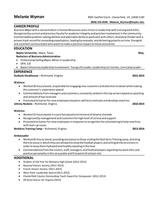 Melanie Wyman 8501 Eastfair Court ∙ Chesterfield, VA. 23838-5189 
(804) 335-4548 ∙ Melanie_Wyman@baylor.edu 
CAREER PROFILE 
Business Major with a concentration in Human Resources and a minor in leadership with a strong work ethic. 
Recognized by current and previous faculty for academic integrity and positive involvement in the community. 
Commendable problem-solving abilities and admirable ability to work well with others. Analytical thinker with a 
proven track record for exceeding expectations, leading by example, and delivering projects on time. Energetic 
and excellent communicator who wants to make a positive impact on those around me. 
EDUCATION 
Baylor University –Waco, Texas May, 
Bachelors of Business Administration 
 Professional Selling Major; Minor in Leadership 
 GPA: 3.8 
 Baylor University Leadership Involvement : Young Life Leader; Leadership LLC mentor, Line Camp Leader 
EXPERIENCE 
Outback Steakhouse – Richmond, Virginia 2012-2014 
Waitress 
 Worked 20 hours/week; responsible for engaging new customers and attention to detail while making 
the customer’s experience special 
 Commendations from managers and customers; constantly ranked in the top servers based on upselling 
and amount of tips received 
 Promoted to trainer for new employees based on ability to motivate and develop new hires 
Johnny Rockets – Richmond, Virginia 2010-2014 
Waitress 
 Worked 15 hours/week in a very fast paced environment of diverse clientele 
 Recognized by management and customers for high level of service and support 
 Promoted to trainer for new employees in response to recognition for volunteering to help new hires 
with start-up issues 
Redskins Training Camp – Richmond, Virginia 2013-2014 
Ambassador 
 Worked 45 hours/ week; providing assistance to those visiting the Red Skins Training camp, directing 
them to areas in which they are allowed to view the football players, and selling drinks to visitors in 
order to keep them hydrated and healthy standing in the heat 
 Commendations from the visitors, staff, managers, and football players regarding my work ethic and 
positive personality in this very public and first point of contact role 
ADDITIONAL 
 Student of the Year for Matoaca High School (2012-2013) 
 National Honors Society (2011-2013) 
 French Honors Society (2011-2013) 
 West Point Leadership Award (2011-2012) 
 Chesterfield County Outstanding Youth Award for Compassion (2012-2013) 
 All State Chorus for Virginia (2013) 
