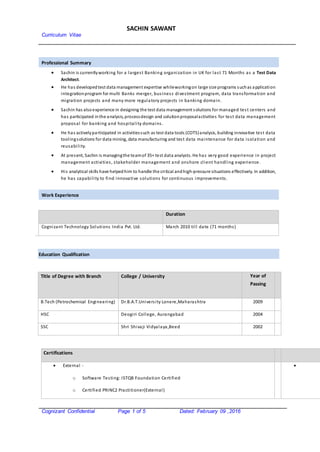 Curriculum Vitae
SACHIN SAWANT
Cognizant Confidential Page 1 of 5 Dated: February 09 ,2016
Professional Summary
 Sachin is currentlyworking for a largest Banking organization in UK for last 71 Months as a Test Data
Architect.
 He has developedtest data management expertise whileworkingon large size programs suchas application
integrationprogram for multi Banks merger, business divestment program, data transformation and
migration projects and many more regulatory projects in banking domain.
 Sachin has alsoexperience in designing the test data management solutions for managed test centers and
has participated inthe analysis, processdesign and solutionproposalactivities for test data management
proposal for banking and hospitality domains.
 He has activelyparticipated in activitiessuch as test data tools (COTS)analysis, building innovative test data
toolingsolutions for data mining, data manufacturing and test data maintenance for data isolation and
reusability.
 At present, Sachin is managingthe teamof 35+ test data analysts. He has very good experience in project
management activities, stakeholder management and onshore client handling experience.
 His analytical skills have helpedhim to handle the critical andhigh-pressure situations effectively. In addition,
he has capability to find innovative solutions for continuous improvements.
Work Experience
Duration
Cognizant Technology Solutions India Pvt. Ltd. March 2010 till date (71 months)
Education Qualification
Title of Degree with Branch College / University Year of
Passing
B.Tech (Petrochemical Engineering) Dr.B.A.T.University Lonere,Maharashtra 2009
HSC Deogiri College, Aurangabad 2004
SSC Shri Shivaji Vidyalaya,Beed 2002
Certifications
 External -
o Software Testing: ISTQB Foundation Certified
o Certified PRINC2 Practitioner(External)

 