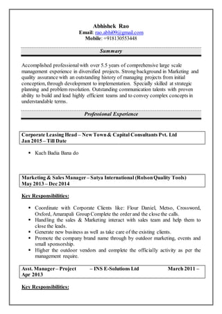 Abhishek Rao
Email: rao.abhi09@gmail.com
Mobile: +918130553448
Summary
Accomplished professionalwith over 5.5 years of comprehensive large scale
management experience in diversified projects. Strong background in Marketing and
quality assurance with an outstanding history of managing projects from initial
conception, through development to implementation. Specially skilled at strategic
planning and problem resolution. Outstanding communication talents with proven
ability to build and lead highly efficient teams and to convey complex concepts in
understandable terms.
Professional Experience
Corporate Leasing Head – New Town& Capital Consultants Pvt. Ltd
Jan 2015 – Till Date
 Kuch Badia Bana do
Marketing & Sales Manager – Satya International (RolsonQuality Tools)
May 2013 – Dec 2014
Key Responsibilities:
 Coordinate with Corporate Clients like: Flour Daniel, Metso, Crossword,
Oxford, Amarapali Group Complete the order and the close the calls.
 Handling the sales & Marketing interact with sales team and help them to
close the leads.
 Generate new business as well as take care of the existing clients.
 Promote the company brand name through by outdoor marketing, events and
small sponsorship.
 Higher the outdoor vendors and complete the officially activity as per the
management require.
Asst. Manager – Project – INS E-Solutions Ltd March 2011 –
Apr 2013
Key Responsibilities:
 