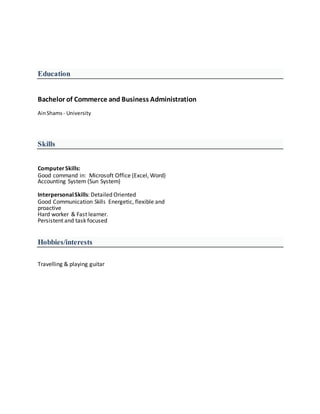 Education
Bachelor of Commerce and Business Administration
AinShams - University
Skills
ComputerSkills:
Good command in: Microsoft Office (Excel, Word)
Accounting System (Sun System)
InterpersonalSkills: Detailed Oriented
Good Communication Skills Energetic, flexible and
proactive
Hard worker & Fast learner.
Persistent and task focused
Hobbies/interests
Travelling & playing guitar
 