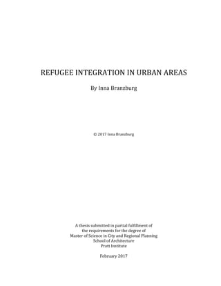  
	
  
	
  
	
  
REFUGEE	
  INTEGRATION	
  IN	
  URBAN	
  AREAS	
  
	
  
By	
  Inna	
  Branzburg	
  
	
  
	
  
	
  
	
  
	
  
	
  
	
  
	
  
©	
  2017	
  Inna	
  Branzburg	
  
	
  
	
  
	
  
	
  
	
  
	
  
	
  
	
  
	
  
	
  
	
  
	
  
	
  
	
  
	
  
	
  
	
  
A	
  thesis	
  submitted	
  in	
  partial	
  fulfillment	
  of	
  	
  
the	
  requirements	
  for	
  the	
  degree	
  of	
  	
  
Master	
  of	
  Science	
  in	
  City	
  and	
  Regional	
  Planning	
  
School	
  of	
  Architecture	
  
Pratt	
  Institute	
  
	
  
February	
  2017	
  
 