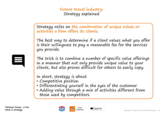 124Copyright © Capgemini 2015. All Rights Reserved
Future travel industry:
Strategy explained
Strategy relies on the combination of unique values or
activities a firm offers its clients.
The best way to determine if a client values what you offer
is their willingness to pay a reasonable fee for the services
you provide.
The trick is to combine a number of specific value offerings
in a manner that not only provide unique value to your
clients, but also proves difficult for others to easily copy.
In short, strategy is about:
• Competitive position
• Differentiating yourself in the eyes of the customer
• Adding value through a mix of activities different from
those used by competitors.
*Michael Porter, 1996
What is strategy 124Copyright © Capgemini 2015. All Rights Reserved
 