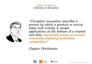 13Copyright © Capgemini 2015. All Rights Reserved
Sense of urgency:
Definition of disruption
“Disruptive innovation describes a
process by which a product or service
takes root initially in simple
applications at the bottom of a market
and then relentlessly moves up market,
eventually displacing established
competitors.”
Clayton Christensen
13Copyright © Capgemini 2015. All Rights Reserved
 
