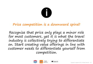 132Copyright © Capgemini 2015. All Rights Reserved
Price competition is a downward spiral!
Recognize that price only plays a minor role
for most customers, yet it is what the travel
industry is collectively trying to differentiate
on. Start creating value offerings in line with
customer needs to differentiate yourself from
competition.
132Copyright © Capgemini 2015. All Rights Reserved
 