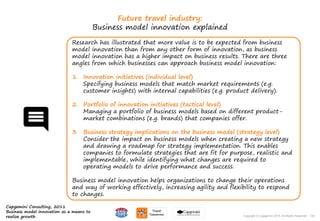 135Copyright © Capgemini 2015. All Rights Reserved
Future travel industry:
Business model innovation explained
Research has illustrated that more value is to be expected from business
model innovation than from any other form of innovation, as business
model innovation has a higher impact on business results. There are three
angles from which businesses can approach business model innovation:
1. Innovation initiatives (individual level)
Specifying business models that match market requirements (e.g.
customer insights) with internal capabilities (e.g. product delivery).
2. Portfolio of innovation initiatives (tactical level)
Managing a portfolio of business models based on different product-
market combinations (e.g. brands) that companies offer.
3. Business strategy implications on the business model (strategy level)
Consider the impact on business models when creating a new strategy
and drawing a roadmap for strategy implementation. This enables
companies to formulate strategies that are fit for purpose, realistic and
implementable, while identifying what changes are required to
operating models to drive performance and success.
Business model innovation helps organizations to change their operations
and way of working effectively, increasing agility and flexibility to respond
to changes.
135Copyright © Capgemini 2015. All Rights Reserved
Capgemini Consulting, 2011
Business model innovation as a means to
realize growth
 