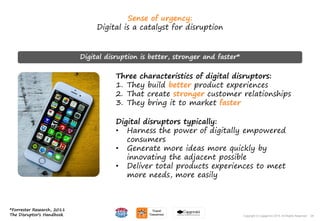 28Copyright © Capgemini 2015. All Rights Reserved
Sense of urgency:
Digital is a catalyst for disruption
Three characteristics of digital disruptors:
1. They build better product experiences
2. That create stronger customer relationships
3. They bring it to market faster
Digital disruptors typically:
• Harness the power of digitally empowered
consumers
• Generate more ideas more quickly by
innovating the adjacent possible
• Deliver total products experiences to meet
more needs, more easily
Digital disruption is better, stronger and faster*
*Forrester Research, 2011
The Disruptor’s Handbook 28Copyright © Capgemini 2015. All Rights Reserved
 