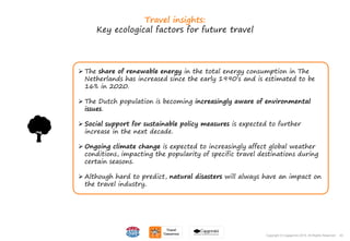 43Copyright © Capgemini 2015. All Rights Reserved
Travel insights:
Key ecological factors for future travel
 The share of renewable energy in the total energy consumption in The
Netherlands has increased since the early 1990’s and is estimated to be
16% in 2020.
 The Dutch population is becoming increasingly aware of environmental
issues.
 Social support for sustainable policy measures is expected to further
increase in the next decade.
 Ongoing climate change is expected to increasingly affect global weather
conditions, impacting the popularity of specific travel destinations during
certain seasons.
 Although hard to predict, natural disasters will always have an impact on
the travel industry.
43Copyright © Capgemini 2015. All Rights Reserved
 