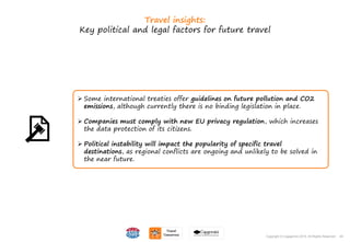 44Copyright © Capgemini 2015. All Rights Reserved
Travel insights:
Key political and legal factors for future travel
 Some international treaties offer guidelines on future pollution and CO2
emissions, although currently there is no binding legislation in place.
 Companies must comply with new EU privacy regulation, which increases
the data protection of its citizens.
 Political instability will impact the popularity of specific travel
destinations, as regional conflicts are ongoing and unlikely to be solved in
the near future.
44Copyright © Capgemini 2015. All Rights Reserved
 