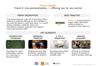 50Copyright © Capgemini 2015. All Rights Reserved
TREND DESCRIPTION
True personalization is the art of providing tailor-
made and authentic offerings to one individual in
line with the person’s needs and wants. In a world
of busy schedules, indefinite choice and
information overload, customers are ready to
receive personalized offers.
BEST PRACTICE
KEY ELEMENTS
Processing too much
information, leading
to a reduction in
decision quality.
Building personal data
profiles to understand
and customer behavior.
Providing personalized
offerings based on
available data.
Offering an increasing
amount of services as
part of product offerings.
INFORMATION
OVERLOAD
PERSONAL
PROFILES
1-TO-1
TARGETING
SERVICE
ECONOMY
50Copyright © Capgemini 2015. All Rights Reserved
Travel insights:
Trend 4: true personalization — offering one-to-one service
Amazon’s recommendation
engine offers alternative
products based on
customer’s online behavior.
 