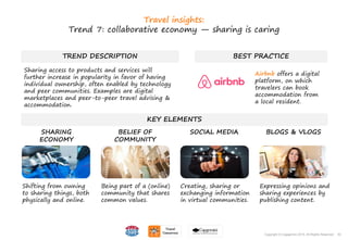 53Copyright © Capgemini 2015. All Rights Reserved
TREND DESCRIPTION BEST PRACTICE
KEY ELEMENTS
Shifting from owning
to sharing things, both
physically and online.
Being part of a (online)
community that shares
common values.
Creating, sharing or
exchanging information
in virtual communities.
Expressing opinions and
sharing experiences by
publishing content.
SHARING
ECONOMY
BELIEF OF
COMMUNITY
SOCIAL MEDIA BLOGS & VLOGS
53Copyright © Capgemini 2015. All Rights Reserved
Travel insights:
Trend 7: collaborative economy — sharing is caring
Sharing access to products and services will
further increase in popularity in favor of having
individual ownership, often enabled by technology
and peer communities. Examples are digital
marketplaces and peer-to-peer travel advising &
accommodation.
Airbnb offers a digital
platform, on which
travelers can book
accommodation from
a local resident.
 