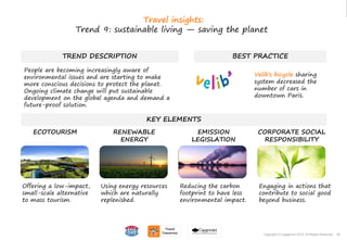 55Copyright © Capgemini 2015. All Rights Reserved
TREND DESCRIPTION
People are becoming increasingly aware of
environmental issues and are starting to make
more conscious decisions to protect the planet.
Ongoing climate change will put sustainable
development on the global agenda and demand a
future-proof solution.
BEST PRACTICE
KEY ELEMENTS
Offering a low-impact,
small-scale alternative
to mass tourism.
Using energy resources
which are naturally
replenished.
Reducing the carbon
footprint to have less
environmental impact.
Engaging in actions that
contribute to social good
beyond business.
ECOTOURISM RENEWABLE
ENERGY
EMISSION
LEGISLATION
CORPORATE SOCIAL
RESPONSIBILITY
55Copyright © Capgemini 2015. All Rights Reserved
Travel insights:
Trend 9: sustainable living — saving the planet
Velib’s bicycle sharing
system decreased the
number of cars in
downtown Paris.
 