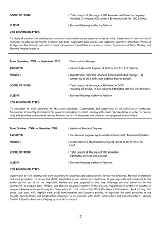 SCOPE OF WORK : Total Length of the project 200 kilometer additional carriageway
including 12 bridges, 400 culverts. Estimated cost (Rs. 200 billions)
CLIENT : National Highway Authority Pakistan.
JOB RESPONSIBLITIES:
To study of construction drawings and executed construction as per approved cross sections. Supervision of construction of
Highways includes as Earthwork, Granular Sub base, Aggregate Base Course, and Asphlatic Concrete, Structural Works as
Bridges and Box Culverts and related items. Estimation of quantities of various activities .Preparation of Daily, Weekly, and
Monthly Progress reports.
From December, 2009 to September 2013 : Construction Manager
EMPLOYER : Usmani Associates Engineer & Contractors Pvt: Ltd Pakistan
PROJECT : Dualizationof Sakrand –Shaheed Benazirabad Road Package - II
Connecting to (N-5 NHA) and Defence flyover Karachi.
SCOPE OF WORK : Total Length of the project 40 kilometer DCW
including 02 bridge, 17 Box culverts. Estimated cost (Rs. 700 Millions)
CLIENT : National Highway Authority Pakistan.
JOB RESPONSIBLITIES:
To execution of work according to the given schedules, Construction and supervision of all activities of contactor,
Preparation of monthly statements for onwards submission to client, dealing with client representative in order to resolve
daily site problems and material testing. Prepare the list of Manpower and construction equipment to be utilized.
From October, 2004 to November 2009 : Assistant Resident Engineer
EMPLOYER : Professional Engineering Associates (Consultants) Islamabad Pakistan
PROJECT : Rehabilitation & Maintainance projects routes N-25, N-40, N-50
N-65.
.
SCOPE OF WORK : Total Length of the project 200 kilometer
Estimated cost (Rs.100 Millions)
CLIENT : National Highway Authority Pakistan.
JOB RESPONSIBLITIES:
Supervision of civil construction work according to Drawings and Specification, Review the Drawings, Method Statements
and work procedure. To review the (BOQ) Quantities as per actual site conditions, to give approvals and comments to the
works carried out after the inspection. Review and give approval to the shop drawings, material submitted by the
contractor. To prepare Daily, Weekly, and Monthly progress reports for the project, Preparation of Drafts for minutes of
progress, Review meetings of progress, Supervision of civil construction Work (Earthwork, Embankment, Rock cutting, Sub
grade, Sub base, ABC, Asphalt work, steel reinforcement and Concrete pouring. to supervise the work according to the
Project Specifications and Construction Drawings, to co-ordinate with Client, Contractors and Subcontractors. Quality
Control & Quality Assurance, Keeping up date office record.
2
 