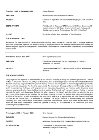 From July, 2002 to September 2004 : Junior Engineer
EMPLOYER :M M Pakistan (Consultants) Karachi Pakistan.
PROJECT :Extension of Right Bank out fall drain (R.B.O.D) project from Sehwan to
Sea.
.
SCOPE OF WORK : Total Length of the project 273 kilometers, 557Minor Structures, 18
medium structures & 11 Major Structure, Earth work Packages and
flood protection works. Estimated cost (Rs. 16794.298millions)
CLIENT : Irrigation & Power department Govt of Sindh Pakistan
JOB RESPONSIBLITIES:
Responsible for supervision of all civil work including checking layout, survey and cross sections of drainage works and
structural excavations. Supervise the works according to design and construction drawings .Preparation of daily, weekly and
monthly progress reports including site visit presentations, coordinate with client and other stake holders on construction
related issues.
From March, 2001to June 2002 : Civil Engineer (Structure)
EMPLOYER : (North East International Electric Corporation) of China in a
Manshera. KPK Pakistan.
PROJECT : Construction of new 132/13.8 kv Sub Station (8523) at Masehra KPK
Pakistan.
JOB RESPOSIBILITIES:
Daily inspection and supervise of different kind of civil activities according to design and standard specifications. Inspect
all type of structural activities like, all type of foundations, type of slabs as per specifications and method of statement.
Maintain daily diary, progress and monthly report. Planning for labor and arrangement of material as per site requirements.
Procurement and management for the site requirements. To demonstrate thorough and practical knowledge and proven
ability in contractions techniques with emphasis on soil mechanics, foundations, and retaining walls. Structural steel,
masonry, underground water tanks, building interiors, building finishes and roof treatment system. Testing of various
materials for quality control assurance. To follow the safety measures for the safe work. Scrutinize the activities like form
work, steel reinforcement as per schedule, line and levels. Studying critically the various departments and independent
activities of the project in order to accelerate the progress of work so as to save the time and cost. Construction of new
132/13.8 kv Sub Station (8523) at Mansehra KPK Pakistan. The project consists of building having raft foundation
containing G.I.S room, Control Room, Transformer Foundations, Telecom Room, Switch Gear Rooms, Battery Room, Store
Room and Bath Room. Transformer Foundations (Present & Future), G.I.B Foundations, N.E.R Foundations, Fire walls,
Outdoor lighting pole foundations.
From August, 2000 to February 2001 : Site Engineer
EMPLOYER :Husnain Construction Company Lahore Pakistan
PROJECT : Additional Carriage Way (N-5) fromKotri Kabir to Baberlo Section.
.
SCOPE OF WORK : Total Length of the project 73.4 kilometer
Estimated cost (Rs.2029 millions)
3
 