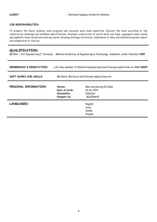 CLIENT : National Highway Authority Pakistan.
JOB RESPONSIBLITIES:
To prepare the sharp drawing, work program and calculate work done quantities. Execute the work according to the
construction drawings and standard specifications. Involved construction of earth work, sub base, aggregate base course
and asphaltic base course and wearing course including drainage structures. Submission of daily and monthly progress report
and preparation of invoices.
QUALIFICATION:
BE/BSc – Civil Engineering (1st
Division) Mehran University of Engineering & Technology, Jamshoro, sindh, Pakistan-1999
MEMBERSHIP & REGISTATION: Life time member of Pakistan Engineering Council having registration no. Civil 20007
SOFT WARES AND SKILLS: Ms Word, Ms Excel and Internet applications etc.
PERSONAL INFORMATION: Status: Married (having 03 kids).
Date of birth: 01-01-1974
Nationality: Pakistani
Passport no: BL0206641
LANGUAGES: English
Urdu
Sindhi
Punjabi
4
 