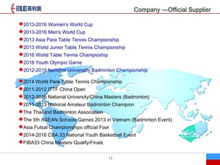 11
Company Official Supplier
?2013-2016 Women's World Cup
?2013-2016 Men's World Cup
?2013 Asia Para Table Tennis Championship
?2013 World Junior Table Tennis Championship
?2016 World Table Tennis Champioship
?2018 Youth Olympic Game
?2012-2015 National Universtity Badminton Championship
?2014 World Para Table Tennis Championship
?2011-2012 ITTF China Open
?2012-2015 National University/China Masters (Badminton)
?2011-2013 National Amateur Badminton Champion
?The Thailand Badminton Association
?The 5th ASEAN Schools Games 2013 in Vietnam (Badminton Event)
?Asia Futsal Championships official Foor
?2014-2016 CBA 33 National Youth Basketball Event
?FIBA33 China Masters Qualify/Finals
 