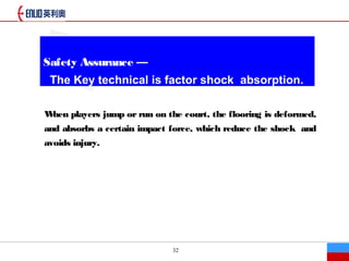 32
Safety Assurance 
The Key technical is factor shock absorption.
When players jump or run on the court, the flooring is deformed,
and absorbs a certain impact force, which reduce the shock and
avoids injury.
 