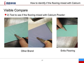 37
Visible Compare
Other Brand
?2) Test to see if the flooring mixed with Calcium Powder:
Enlio Flooring
How to identify if the flooring mixed with Calcium
 