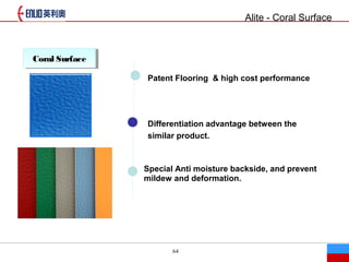 64
Coral SurfaceCoral Surface
Patent Flooring & high cost performance
Differentiation advantage between the
similar product.
Special Anti moisture backside, and prevent
mildew and deformation.
Alite - Coral Surface
 