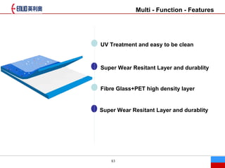 83
Multi - Function - Features
UV Treatment and easy to be clean
Super Wear Resitant Layer and durablity
Fibre Glass+PET high density layer
Super Wear Resitant Layer and durablity
 