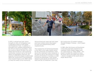 KLYDE WARREN PARK
10
In 1872, a railroad was built, which
brought an influx of immigration and
a population boost to both Dallas
and Freedman’s Town. In addition, it
provided much needed employment to
the African American population. Over
the course of about 50 years, the north
Dallas area thrived as a self-sustaining
community; however, due to the harsh
effects of segregation practices, the
physical community began to deteriorate.
When the construction of the Roseland
Town Homes Project in the 1930’s failed
to meet the needs of the community,
African-Americans were met with anger
and racial violence when they began
to move into predominantly white
neighborhoods.
The construction of Central Expressway
in the 1940’s only made matters worse
for the community of Freedman’s Town
due to the clearing of many residences in
the area as well as the removal of a large
portion of Freedman’s Cemetery in order
to build the expressway. Even further
deepening the divide and demolition of
what was left of Freedman’s Town was
the construction of another roadway –
Woodall Rodgers Freeway – which began
in 1977.
In 1982, after the houses and businesses
in the areas had been cleared for the
roadways, Dallas leaders began work
on a plan known as “Dallas 2000”. This
project included the creation of what
we know now as the Dallas Arts District
– which is located on the south side of
Klyde Warren Park.
 