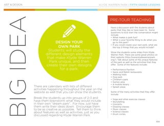 KLYDE WARREN PARK | FIFTH GRADE LESSONS
104
BIGIDEA
ART & DESIGN
Have a discussion with the students about
parks that they like or have been to. Some
questions to kick start the conversation might
include:
•	What makes a park fun?
•	What is your favorite thing to do when you
go to the park?
•	If you could create your own park, what are
the top 3 things that you would include?
Show the students some slides from Klyde
Warren Park. There are some great photos on
their website (http://www.klydewarrenpark.
org/). Talk about some of the unique features
of the park as well as the activities that they
offer. Some of the features include:
•	Performance Pavilion
•	Savor and Relish restaurants
•	Walking trails
•	Dog park
•	Children’s park
•	Games area
•	A mobile library
•	Splash areas
Some of the many activities that they offer
include:
•	Yoga and other exercise classes
•	Storytelling
•	Concerts
•	Drawing classes
•	Music classes
•	Science classes
•	Drum circles
There are calendars with lists of different
activities happening throughout the year on the
website as well that you can show the students.
Break the students up into groups of 2-3 and
have them brainstorm what they would include
in their own “dream park”. For now, just have
them write their ideas down. Encourage them
to be as creative as possible. Tell them to think
about features as well as activities, just as you
discussed regarding Klyde Warren Park.
PRE-TOUR TEACHING
DESIGN YOUR
OWN PARK
Students will study the
different design elements
that make Klyde Warren
Park unique, and then
create their own designs
for a park.
 