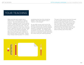 FIFTH GRADE LESSONS | KLYDE WARREN PARK
105
ART & DESIGN
Make sure that each student has a
sketch book or some paper as well as
a pencil. Tour the entire park with the
students, stopping at each of the various
“rooms” within the park to allow them to
experience all of the activities. This will,
of course, depend on how much time you
have to spend at the park, but try to take
in as much of the space as possible. As
you tour the park, ask the students to
take notes and make quick sketches of
their favorite parts of the space. Would
they change anything about it? Is there
something that they think should be
added? Does there appear to be a
“theme” to the design?
As you walk around, point out to the
students the way that the park utilizes
the large white arches with the hanging
spheres to highlight the walkway that
surrounds the park. The shapes add a
wonderful visual element, and they also
serve as an important marker that direct
the visitor along the walking pathway.
This part of the lesson should be focused
on the students having fun and truly
experiencing what the park has to offer.
For the project, they will be designing
their own park, so they need to have
a strong understanding of all of the
different things that Klyde Warren Park
has to offer, and how they might go
about building upon those ideas.
TOUR TEACHING
 