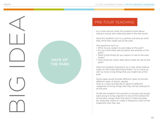 KLYDE WARREN PARK | FIFTH GRADE LESSONS
110
BIGIDEA
MATH
As a class discuss what the students know about
taking a survey and collecting data in the real world.
Have the students turn to a partner and discuss what
they think they might see at the park.
Ask questions such as:
•	What do you expect to see today at the park?
•	Do you think there will be plants and animals at the
park?
•	What living things do you expect to see at the park
today?
•	How could we collect data about what we see at the
park?
Have the students brainstorm as a class while making
notes on their Data Recording Sheet. Try to come up
with as many living things that you might see at the
park.
Some ideas would include different types of animals,
different types of plants, people.
Vote as a class and decide on about 6 different
categories of living things that they will be looking for
at the park.
Divide the students into partners or groups and assign
each group a living organism to be on the lookout for
at the park. Assign them the task of collecting data
by using tally marks to create a frequency chart of the
organisms that they see.
PRE-TOUR TEACHING
DATA OF
THE PARK
 