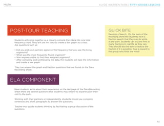 KLYDE WARREN PARK | FIFTH GRADE LESSONS
112
MATH
Students will come together as a class to compile their data into one total
frequency chart. They will use this data to create a bar graph as a class.
Ask questions such as:
•	Did you and your partners agree on the frequency that you saw the living
organisms?
•	What was the most frequently found organism?
•	Was anyone unable to find their assigned organism?
•	After compiling and synthesizing the data, the students will take the information
and create a bar graph.
They can answer the graph and fraction questions that are found on the Data
Recording Sheet.
Have students write about their experience; on the last page of the Data Recording
Sheet there are several questions that students may answer to expand upon their
visit to the park.
Working with their partners or independently, students should use complete
sentences and short paragraphs to answer the questions.
Teacher may guide students thinking by facilitating a group discussion of the
questions.
POST-TOUR TEACHING
ELA COMPONENT
QUICK BITE
Geometry Search: On the back of the
recording sheet the students have a
fraction search that they can do while
at the park. Students can try and find as
many fractions in real life as they can.
They should also be able to reduce the
fraction if it is possible. Give a reward to
the group who finds the most!
 