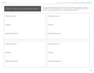KLYDE WARREN PARK | FIFTH GRADE LESSONS
116
MATH
FRACTION SCAVENGER HUNT
Do you see fractions around you? Can you find fractions of people or things in
the park? Ex: 12/20 students in our class are boys, 2/5 squirrels are in the tree,
etc. Can you reduce the fraction? Find four and get a bonus!
Fraction Found:
Fraction Found:
Fraction Found:
Fraction Found:
Picture:
Picture:
Picture:
Picture:
Reduced Fraction:
Reduced Fraction:
Reduced Fraction:
Reduced Fraction:
 