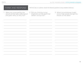 KLYDE WARREN PARK | FIFTH GRADE LESSONS
118
MATH
THINK AND RESPOND With the class or a partner, answer the following questions using complete sentences.
1.	 Were you surprised by the
	 results of the data collected at 	
	 the park? Why or why not?
2.	 Did you find any living
	 organisms at the park that
	 weren’t on our list?
3.	What circumstances might
	 occur that would change the
	 results of the data?
 