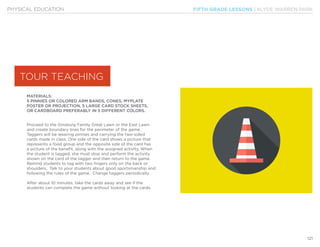 FIFTH GRADE LESSONS | KLYDE WARREN PARK
121
PHYSICAL EDUCATION
MATERIALS:
5 PINNIES OR COLORED ARM BANDS, CONES, MYPLATE
POSTER OR PROJECTION, 5 LARGE CARD STOCK SHEETS,
OR CARDBOARD PREFERABLY IN 5 DIFFERENT COLORS.
Proceed to the Ginsburg Family Great Lawn or the East Lawn
and create boundary lines for the perimeter of the game.
Taggers will be wearing pinnies and carrying the two-sided
cards made in class. One side of the card shows a picture that
represents a food group and the opposite side of the card has
a picture of the benefit, along with the assigned activity. When
the student is tagged, she must stop and perform the activity
shown on the card of the tagger and then return to the game.
Remind students to tag with two fingers only on the back or
shoulders. Talk to your students about good sportsmanship and
following the rules of the game. Change taggers periodically.
After about 10 minutes, take the cards away and see if the
students can complete the game without looking at the cards.
TOUR TEACHING
 