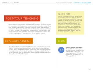 KLYDE WARREN PARK | FIFTH GRADE LESSONS
122
PHYSICAL EDUCATION
Play a game of four corners. Place the cards in various locations around
the classroom. Tell the students that you will describe each group. They
must move to the corner of the room that most closely matches your
description. Encourage them to think for themselves and not just “follow
the herd”. To make it a competition, break students into two teams and
award points for each individual who moves to the correct corner. The
winners may be given a healthy reward like an apple or orange.
Give the students several blank MyPlate Guides and ask them to create
healthy meals for their families for one or two days. Encourage them
to think about all different types of foods other than what their families
normally eat. Urge them to ask questions and inquire about whether
or not the foods they eat are healthy. Allow them to use the internet or
library for research on this topic.
POST-TOUR TEACHING
ELA COMPONENT
QUICK BITE
Instruct the students to look at the menu
at Savor, the restaurant in Klyde Warren
Park, as well as the food trucks. Remind
them to be respectful to the patrons and
the workers at these places of business.
Ask them to identify how healthy the
meal options are based on the MyPlate
Guide. Are there any food groups that
are served more often than others? Are
there any food groups you didn’t see
represented on these menus? Why do
you think this is the case?
TEKS
5.4
Physical Activity and Health
(F) Identify the relationship
between optimal body function
and a healthy eating plan such
as eating a variety of foods in
moderation according to U. S.
dietary guidelines.
 