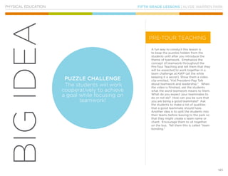 FIFTH GRADE LESSONS | KLYDE WARREN PARK
123
BIGIDEA
PHYSICAL EDUCATION
A fun way to conduct this lesson is
to keep the puzzles hidden from the
students until after you introduce the
theme of teamwork. Emphasize the
concept of teamwork throughout the
Pre-Tour Teaching and tell them that they
will be expected to work together in a
team challenge at KWP (all the while
keeping it a secret). Show them a video
clip entitled, “Kid President-Pep Talk
about teamwork and leadership.” When
the video is finished, ask the students
what the word teamwork means to them.
What do you expect your teammates to
do or not do? How can you be sure that
you are being a good teammate? Ask
the students to make a list of qualities
that a good teammate should have.
Another idea is to split the students into
their teams before leaving to the park so
that they might create a team name or
chant. Encourage them to sit together
on the bus. Tell them this is called “team
bonding.”
PUZZLE CHALLENGE
The students will work
cooperatively to achieve
a goal while focusing on
teamwork!
PRE-TOUR TEACHING
 