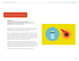KLYDE WARREN PARK | FIFTH GRADE LESSONS
124
PHYSICAL EDUCATION
MATERIALS:
WHISTLE, 4-5 IDENTICAL PUZZLES WITH
APPROXIMATELY 20-30 PIECES (LARGER PIECES ARE
PREFERABLE TO SMALL PIECES.)
Separate everyone into teams of 5 (or as evenly as you can).
Line each team in parallel lines. At the front of each line at an
even distance, place the puzzles on the lawn.
On your whistle, each person at the front of the line rushes to
his or her team’s puzzle. They will have one minute to try to
arrange as many puzzle pieces as possible. After one minute,
blow the whistle. That teammate’s turn is up and he will run
to the end of the line. The next person in the front of the line
makes the next attempt to arrange the puzzle.
Another idea is to allow two students to work the puzzle
together, or allow for a period of “overlapped” time between
transitions so that the student currently assembling the pieces
can have a few moments to collaborate with the “new” puzzle
piece assembler before returning to the end of the line.
The first team to properly assemble the puzzle wins!
TOUR TEACHING
 