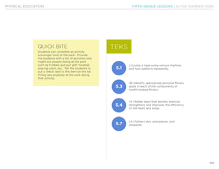 FIFTH GRADE LESSONS | KLYDE WARREN PARK
129
PHYSICAL EDUCATION
Students can complete an activity
scavenger hunt at the park. Provide
the students with a list of activities one
might see people doing at the park
such as Frisbee, put-put golf, foosball,
playing catch, etc. Tell the students to
put a check next to the item on the list
if they see anybody at the park doing
that activity.
(J) jump a rope using various rhythms
and foot patterns repeatedly.
(B) Identify appropriate personal fitness
goals in each of the components of
health-related fitness.
(A) Relate ways that aerobic exercise
strengthens and improves the efficiency
of the heart and lungs.
(A) Follow rules, procedures, and
etiquette.
TEKS
5.1
5.3
5.4
5.7
QUICK BITE
 