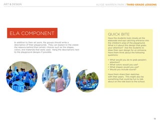 KLYDE WARREN PARK | THIRD GRADE LESSONS
18
Have the students look closely at the
elaborate and eye catching entrance into
the children’s area of the playground.
What is it about this design that grabs
your attention? Ask the students to
draw their own design for an entrance.
Have them think about the following
questions:
•	What would you do to grab people’s 	
attention?
•	What colors would you use?
•	What shapes would you use?
•	Would you include sound?
Have them share their sketches
with their peers. This might also be
something that could be fun to talk
about on the ride back to the school.
In addition to their art work, the groups should write a
description of their playgrounds. They can explain to the viewer
the reasons behind their artistic choices such as the shapes,
colors, and materials that were used. Hang the descriptions next
to the playground designs if possible.
ART & DESIGN
ELA COMPONENT QUICK BITE
 