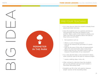 THIRD GRADE LESSONS | KLYDE WARREN PARK
21
BIGIDEA
MATH
•	As a class discuss what the students already know
about perimeter and area.
•	Have the students turn to a partner and discuss
how perimeter and area are related to one
another. Make a web on the board to display your
ideas, and have the students add to the web as
they come up with them.
•		 Ask questions such as:
°° What is a unit of measurement?
°° How do we measure the perimeter of a given
shape?
°° How do the sizes of the units of measurement
affect the total perimeter when measuring?
°° What could we use if we didn’t have a ruler to
measure the perimeter of our classroom?
•	As a class decide (take a vote, brainstorm ideas)
what could be used at the park to measure length.
°° Leaves, walking steps, rocks, etc.
•	After coming to a decision have the students
pair up into partners and give each student a
Perimeter Recording Sheet.
•	Students can fill in the ‘unit used to measure
length’ section of the recording sheet.
PERIMETER
IN THE PARK
PRE-TOUR TEACHING
 