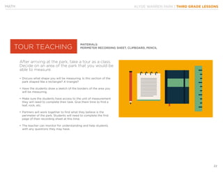 KLYDE WARREN PARK | THIRD GRADE LESSONS
22
MATERIALS:
PERIMETER RECORDING SHEET, CLIPBOARD, PENCIL
•	Discuss what shape you will be measuring. Is this section of the
park shaped like a rectangle? A triangle?
•	Have the students draw a sketch of the borders of the area you
will be measuring.
•	Make sure the students have access to the unit of measurement
they will need to complete their task. Give them time to find a
leaf, rock, etc.
•	Partners will work together to find what they believe is the
perimeter of the park. Students will need to complete the first
page of their recording sheet at this time.
•	The teacher can monitor for understanding and help students
with any questions they may have.
After arriving at the park, take a tour as a class.
Decide on an area of the park that you would be
able to measure.
MATH
TOUR TEACHING
 