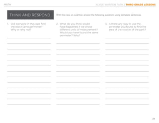 KLYDE WARREN PARK | THIRD GRADE LESSONS
28
MATH
THINK AND RESPOND With the class or a partner, answer the following questions using complete sentences.
1.	 Did everyone in the class find
	 the exact same perimeter?
	 Why or why not?
2.	 What do you think would
	 have happened if we chose
	 different units of measurement?
	 Would you have found the same
	 perimeter? Why?
3.	 Is there any way to use the
	 perimeter you found to find the
	 area of the section of the park?
 