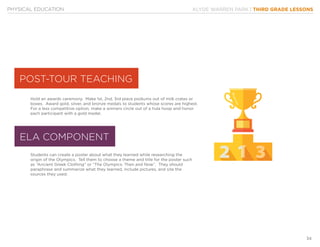 KLYDE WARREN PARK | THIRD GRADE LESSONS
34
PHYSICAL EDUCATION
Hold an awards ceremony. Make 1st, 2nd, 3rd place podiums out of milk crates or
boxes. Award gold, silver, and bronze medals to students whose scores are highest.
For a less competitive option, make a winners circle out of a hula hoop and honor
each participant with a gold medal.
Students can create a poster about what they learned while researching the
origin of the Olympics. Tell them to choose a theme and title for the poster such
as “Ancient Greek Clothing” or “The Olympics: Then and Now”. They should
paraphrase and summarize what they learned, include pictures, and site the
sources they used.
ELA COMPONENT
POST-TOUR TEACHING
 