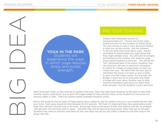 KLYDE WARREN PARK | THIRD GRADE LESSONS
36
BIGIDEA
PHYSICAL EDUCATION
Create a free GoNoodle account at
www.gonoodle.com. Choose one of the yoga-
based activities for the students to follow along.
You may choose to have a class discussion before
or after you do the activity. Ask the students
to tell you what they know about yoga. Ask for
volunteers to demonstrate any yoga poses that
they might already know. You will want to compile
and familiarize the children with about 14 yoga
poses before heading to the park. This will be the
“list” mentioned later in the lesson. Students may
use electronic devices or classroom computers
to search for images of yoga poses, or they can
create their own. Tell them that the best way to
remember the poses is to learn or give a name
to each one that makes sense. For example, the
Bridge is when you lie on your back and make
a bridge with your spine. Another way to help
students remember each pose is to have them
draw pictures. Put the students in pairs and have
them draw each other as they attempt to perform the pose. They may take these drawings to the park to help them.
Another option could be for you to print off images ahead of time and give them to the students to memorize and
practice safely in class. There are several readily available handouts online.
Inform the students that all types of Yoga require focus, patience, and the ability to focus on your breathing and clear
your mind. Each pose should be held between 20-30 seconds. Tell them it’s important they have good posture and
keep their stomach muscles taut at all times. Encourage them to persevere. If they lose balance and fall, no problem!
Just get back into the pose and try again. Tell them they will be executing these poses when they get to the park.
Students may need an extrinsic motivator for this one (they may be too shy)-offer a reward for the best Yogi in the
group that day.
YOGA IN THE PARK
Students will
experience the ways
in which yoga reduces
stress and builds
strength.
PRE-TOUR TEACHING
 