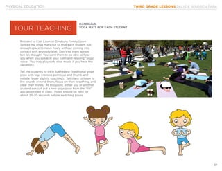 THIRD GRADE LESSONS | KLYDE WARREN PARK
37
MATERIALS:
YOGA MATS FOR EACH STUDENT
Proceed to East Lawn or Ginsburg Family Lawn.
Spread the yoga mats out so that each student has
enough space to move freely without coming into
contact with anybody else. Don’t let them spread
too far, though! You want them to be able to hear
you when you speak in your calm and relaxing “yoga”
voice. You may play soft, slow music if you have the
capability.
Tell the students to sit in Sukhasana (traditional yoga
pose with legs crossed, palms up and thumb and
middle finger slightly touching). Tell them to listen to
the sounds around them, focus on their breathing, and
clear their minds. At this point, either you or another
student can call out a new yoga pose from the “list”
you assembled in class. Poses should be held for
about 20-30 seconds before switching poses.
PHYSICAL EDUCATION
TOUR TEACHING
 